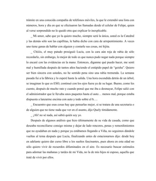 trámite en una conocida compañía de teléfonos móviles, la que le extendió una lista con
números, hora y día en que se efectuaron las llamadas desde el celular de Felipe, quien
al verse sorprendido no le quedó otra que explicar lo inexplicable.
_ Mi amor, sabe que yo la quiero mucho, siempre será la única, usted es la Catedral
y las demás sólo son las capillitas, le había dicho con cara de arrepentimiento. A veces
uno tiene ganas de hablar con alguien y contarle sus cosas, mi hijita.
_ Chiiiis, el muy patudo prosiguió Lucía, con la cara aún roja de rabia de sólo
recordarlo, sin embargo, lo mejor de todo es que nunca pudo negar nada porque siempre
lo encaré con las evidencias en la mano. Entonces, díganme qué puedo hacer, me sentí
mal y humillada después de tantos años haciendo el estúpido papel de “geisha”. Quiero
ser bien sincera con ustedes, no he sentido pena sino una rabia tremenda. La semana
pasada fui a la fábrica y lo esperé hasta la salida. Una hora escondida detrás de un árbol,
se imaginan lo que es ESO, continuó con los ojos fuera ya de su lugar. Bueno, como les
cuento, después de mucho rato y cuando pensé que me iba a desmayar, Felipe salió con
el administrador que le llevaba unos paquetes hasta el auto… menos mal, porque estaba
dispuesta a lanzarme encima con auto y todo sobre el h….
_ Encuentro que esas cosas hay que pensarlas mejor, si se tratara de una secretaria o
de alguien que no tiene nada que ver en el asunto, dijo Quely tímidamente.
_ ¡Ah! no sé nada, así sabrá quién soy yo.
Después de algunos análisis que hizo últimamente de su vida de casada, como que
deseaba reconciliarse consigo misma y dejar de lado rencores, penas y remordimientos
que no ayudaban en nada y porque ya estábamos llegando a Viña, no seguimos dándole
vueltas al tema después que Lucía, finalizando antes de estacionarnos dijo: desde hoy
en adelante quiero dar curso libre a los sueños fascinantes, pues ahora en esta edad no
sólo quiero vivir de recuerdos difuminados en el aire. Es necesario buscar estímulos
para adornar las mañanas y tardes de mi Vida, no la de mis hijos ni esposo, aquella que
traté de vivir por ellos.
 