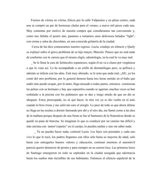 Fuimos de vitrina en vitrina, felices por la calle Valparaíso y en pleno centro, cada
una se compró un par de hermosas chalas para el verano, a nueve mil pesos cada una.
Muy contentas por motivo de nuestra compra que consideramos tan conveniente y,
como nos faltaba el postre aún, pasamos a tomarnos unos deliciosos helados “light”,
con crema y salsa de chocolates, en una conocida gelatería de la ciudad.
Cerca de las diez comenzamos nuestro regreso. Lucía, condujo en silencio y Quely
se explayó sobre el grave problema de su hijo mayor, Marcelo. Parece que no está nada
de conforme con la carrera que él mismo eligió, odontología, en la cual le va muy mal.
_ Se le llena la cara de furúnculos espantosos, según él no va a clases por vergüenza
a que lo vean así. Lo he acompañado a un sinfín de dermatólogas pero, se pellizca y
además se infecta con las uñas. Está muy alterado, se le nota que anda mal, ¡Ah!, ya les
conté del otro problema, por lo general demora hasta tres horas metido en el baño que
nadie más puede ocupar, por lo tanto, llega atrasado a todas partes, entonces comienzan
las peleas con su hermano y hay que separarlos cuando se agarran, muchas veces se han
resbalado a la piscina con los puñetazos que se dan y tengo miedo de que un día se
ahoguen. Estoy preocupada, no sé qué hacer, la otra vez ya se dio vuelta en el auto
cuando lo hizo trizas y me salió tan caro el arreglo. Lo peor de todo es que ahora último
no llega en las noches a dormir farreando por ahí y el otro día, me llamó como a las diez
de la mañana porque después de una fiesta se fue al Santuario de la Naturaleza donde se
quedó en pana de bencina. Se imaginan lo que es conducir por un camino tan difícil y
más encima con tantos“copetes” en el cuerpo, lo pueden asaltar y uno sin saber nada.
_ Tú no puedes hacer nada, contestó Lucía. Los hijos son prestados y cada uno
vive lo que le tocó, los padres llegamos con ellos sólo hasta su mayoría de edad, solo
basta con entregarles buenos valores y educación, continuó mientras el automóvil
parecía querer detenerse de pronto y para siempre en su carrera loca. Las primeras luces
de Santiago emergieron en todo su esplendor en la ciudad sosegada que adormecía
hasta los sueños más increíbles de sus habitantes. Entonces el silencio sepulcral de la
 