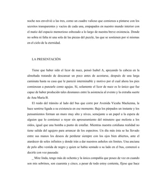 noche nos envolvió a las tres, como un cuadro valioso que comienza a pintarse con los
secretos transparentes y vacíos de cada una, empapados en nuestro mundo interior con
el matiz del espacio memorioso esbozado a lo largo de nuestra breve existencia. Donde
no sobra ni falta ni una sola de las piezas del puzzle, las que se sostienen por sí mismas
en el cielo de la eternidad.
LA PRESENTACIÓN
Tiene que haber sido el licor de nuez, pensó Isabel A, apoyando la cabeza en la
almohada tratando de descansar un poco antes de acostarse, después de una larga
caminata hasta su casa que le pareció interminable y motivo por el cual ahora los pies
comienzan a punzarle como agujas. Sí, solamente el licor de nuez es lo único que fue
capaz de haber producido tales desmanes entre la asistencia al evento y la extraña suerte
de Ana María B.
El ruido del tránsito al lado del bus que corre por Avenida Vicuña Mackenna, la
hace sentirse ligada a su existencia en ese momento. Baja los párpados un instante y los
pensamientos forman un muro muy alto y níveo, semejante a un papel a la espera de
alguien que lo comience a rayar sin apresuramiento del minutero que molesta a los
oídos, igual que una bomba a punto de estallar. Mientras nuestra cotidiana realidad no
tiene salida del agujero para arrancar de los espectros. Un día más ésta se ha llevado
entre sus manos los deseos de perdurar siempre con los ojos bien abiertos, ante el
atardecer de soles infinitos y donde irán a dar nuestros anhelos sin límites. Una anciana
de pelo albo vestida de negro y quien se había sentado a su lado en el bus, comenzó a
decirle con voz pausada:
_ Mire linda, tengo más de ochenta y la única compañía que poseo de vez en cuando
son mis sobrinos, son cuarenta y cinco, a pesar de todo estoy contenta, fíjese que hace
 