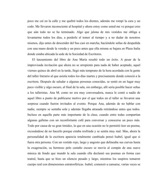 poco me caí en la calle y me quebré todos los dientes, además me rompí la cara y un
codo. Me llevaron inconsciente al hospital y ahora estoy como usted me ve porque creo
que aún todo no se ha terminado. Algo que jalona de mis vestidos me obliga a
levantarme todos los días, a perderle el temor al tiempo y a no dudar de nosotros
mismos, dijo antes de descender del bus casi en marcha, haciéndole señas de despedida
con una mano desde la vereda y un poco antes que ella misma se bajara en Plaza Italia
donde estaba ubicada la sede de la Sociedad de Escritores.
El lanzamiento del libro de Ana María resultó todo un éxito. A pesar de la
improvisada invitación que ahora no se arrepiente para nada de haber aceptado, aquel
viernes quince de abril en la tarde, llegó más temprano de la hora acordada con la gente
del taller literario al que asistía todos los días martes y precisamente donde conoció a la
escritora. Después de saludar a algunas personas conocidas, se sentó en un lugar muy
poco visible y algo oscuro, al final de la sala, sin embargo, allí sería posible hacer señas
a los talleristas. Ana M, como no era muy conversadora, nunca le contó a nadie de
aquel libro a punto de publicarse motivo por el que todos en el taller se llevaron una
sorpresa cuando fueron invitados al evento. Porque Ana, además de no hablar con
nadie, siempre se sentaba sola y además llegaba atrasada retirándose antes que todos.
Incluso en aquella parte más importante de la clase, cuando entre todas compartían
algunas galletas con un reconfortante café para conversar y conocerse un poco más.
Todo por causa de su gran timidez, la que en una ocasión no le permitió leer un poema,
excusándose de no hacerlo porque estaba resfriada y se sentía muy mal. Mas, ahora la
personalidad de la escritora aparecía totalmente cambiada pensó Isabel, igual que si
fuera otra persona. Con un vestido rojo, largo y angosto que delineaba sus curvas hasta
la exageración, su hermoso pelo castaño oscuro se movía al compás de una suave
música de fondo que inundó la sala cuando ella declamó sus poemas en forma casi
teatral, hasta que se hizo un silencio pesado y largo, mientras los suspiros tomaron
cuerpo real con dimensiones estratosféricas. Isabel, comenzó a cansarse, varias veces se
 