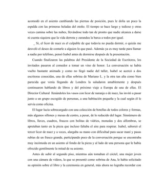 acomodó en el asiento cambiando las piernas de posición, pues le dolía un poco la
espalda con las primeras heladas del otoño. El tiempo se hace largo y tedioso y otras
veces camina sobre las nubes, llevándose todo tan de pronto que nadie alcanza a darse
ni cuenta siquiera que la vida derrota y zarandea la barca a todos por igual.
_ Sí, el licor de nuez es el culpable de que todavía no pueda dormir, o quizás me
desveló el deseo de contarle a alguien lo que pasó. Además ya es muy tarde para llamar
a nadie por teléfono, pensó Isabel antes de dormirse después de la presentación.
Cuando finalizaron las palabras del Presidente de la Sociedad de Escritores, los
invitados pasaron al comedor a tomar un vino de honor. La conversación se había
vuelto bastante animada y como no llegó nadie del taller, Isabel se acercó a dos
escritoras conocidas, una de ellas sobrina de Mariano L. y la otra tan alta como bien
parecida que venía llegando de Londres la saludaron amablemente y después
continuaron hablando de libros y del próximo viaje a Europa de una de ellas. El
Director Cultural llenándoles los vasos con licor de naranja o de nuez, las invitó a pasar
junto a un grupo escogido de personas, a una habitación pequeña y la cual según él le
servía como oficina.
El lugar lucía sobrecargado con una colección de botellas de todos colores y formas,
más algunos sillones y mesas de centro, a pesar, de lo reducido del lugar. Sinnúmero de
libros, llaves, cuadros, frascos con bolitas de vidrios, monedas y dos alfombras, se
apretaban tanto en la pieza que incluso faltaba el aire para respirar. Isabel, saboreó el
tercer licor de nuez y a veces, alargaba su mano con dificultad para sacar maní y pasas
rubias de un frasco grande, participando poco de la conversación porque se encontraba
muy incómoda en un asiento al fondo de la pieza y al lado de una persona que le había
ofrecido gentilmente la mitad de su asiento.
Antes de subir al segundo piso, mientras aún tomaban el cóctel, una mujer joven
con una cámara de videos, la que se presentó como sobrina de Ana, le había solicitado
su opinión sobre el libro y la ceremonia en general, más ahora no lograba recordar con
 