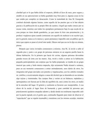 claridad qué es lo que había dicho al respecto, debido al licor de nuez, pero segura y
amable en sus apreciaciones se había guardado muy bien para sí, algunas cosas en las
que estaba por completo en desacuerdo. Como la teatralidad de Ana M. Enseguida
continuó diciendo algunas leseras, como aquello de las puertas que se le han abierto
gracias a la publicación de su propio libro de cuentos. (Aquél que nadie conoce por su
escasa venta, mientras casi todos los ejemplares permanecen bajo la caja escala de su
casa porque no tiene donde guardarlos, ya que nunca le hizo una presentación y le
produce vergüenza ajena cuando comienzan con aquello de enaltecer a un escritor que,
por lo general, nunca se lo merece y quien permanece impasible ante un público que lo
único que espera es pasar al cóctel más tarde). Menos mal que eso no lo dijo en cámara,
piensa.
Después que varios invitados comenzaron a retirarse, Ana M., la invitó a subir al
segundo piso y junto a un grupo de personas entraron en un angosto pasillo hasta la
última habitación. En la primera que hacía de cocina, algunas personas devoraban
grandes trozos de torta con las manos. Ana, invitó a todos a entrar en la habitación
pequeña participándoles una sorpresa que les había preparado, se trataba de un grupo
musical que canta y baila música mapuche, dijo seriamente Nadie alcanzó a sentarse,
pues en ese momento comenzaron a entrar animadamente, unos detrás de otros, los
integrantes del grupo ataviados con ponchos y trapalacuchas, con los cabellos tomados
en cintillos y excesivamente alegres a causa del alcohol que se denotaba en sus miradas
algo rojizas y trastornadas. Sus cuerpos iban y venían en un balanceo, topándose y
apretujándose con fuerzas por la falta de equilibrio de, unos contra los otros, en medio
de la estrechez del lugar. El griterío y confusión se hicieron casi insoportables. A esa
altura de la noche el lugar lleno de humareda y gran cantidad de personas que
prácticamente quedaron atrapadas adentro y desde donde era totalmente imposible salir
por la puerta tapiada con el gentío que, continuaba llegando para tratar de observar el
“espectáculo” que se repetía incansable y monótono con los mismos acordes, mientras
 