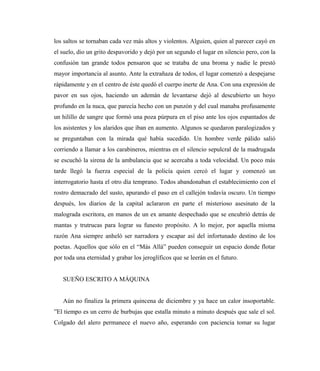 los saltos se tornaban cada vez más altos y violentos. Alguien, quien al parecer cayó en
el suelo, dio un grito despavorido y dejó por un segundo el lugar en silencio pero, con la
confusión tan grande todos pensaron que se trataba de una broma y nadie le prestó
mayor importancia al asunto. Ante la extrañaza de todos, el lugar comenzó a despejarse
rápidamente y en el centro de éste quedó el cuerpo inerte de Ana. Con una expresión de
pavor en sus ojos, haciendo un ademán de levantarse dejó al descubierto un hoyo
profundo en la nuca, que parecía hecho con un punzón y del cual manaba profusamente
un hilillo de sangre que formó una poza púrpura en el piso ante los ojos espantados de
los asistentes y los alaridos que iban en aumento. Algunos se quedaron paralogizados y
se preguntaban con la mirada qué había sucedido. Un hombre verde pálido salió
corriendo a llamar a los carabineros, mientras en el silencio sepulcral de la madrugada
se escuchó la sirena de la ambulancia que se acercaba a toda velocidad. Un poco más
tarde llegó la fuerza especial de la policía quien cercó el lugar y comenzó un
interrogatorio hasta el otro día temprano. Todos abandonaban el establecimiento con el
rostro demacrado del susto, apurando el paso en el callejón todavía oscuro. Un tiempo
después, los diarios de la capital aclararon en parte el misterioso asesinato de la
malograda escritora, en manos de un ex amante despechado que se encubrió detrás de
mantas y trutrucas para lograr su funesto propósito. A lo mejor, por aquella misma
razón Ana siempre anheló ser narradora y escapar así del infortunado destino de los
poetas. Aquellos que sólo en el “Más Allá” pueden conseguir un espacio donde flotar
por toda una eternidad y grabar los jeroglíficos que se leerán en el futuro.
SUEÑO ESCRITO A MÁQUINA
Aún no finaliza la primera quincena de diciembre y ya hace un calor insoportable.
”El tiempo es un cerro de burbujas que estalla minuto a minuto después que sale el sol.
Colgado del alero permanece el nuevo año, esperando con paciencia tomar su lugar
 