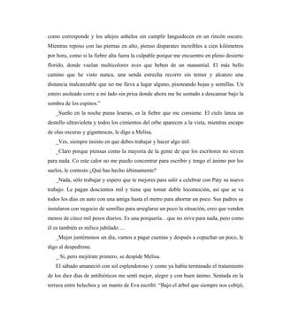 como corresponde y los añejos anhelos sin cumplir languidecen en un rincón oscuro.
Mientras reposo con las piernas en alto, pienso disparates increíbles a cien kilómetros
por hora, como si la fiebre alta fuera la culpable porque me encuentro en pleno desierto
florido, donde vuelan multicolores aves que beben de un manantial. El más bello
camino que he visto nunca, una senda estrecha recorro sin temor y alcanzo una
distancia inalcanzable que no me lleva a lugar alguno, pisoteando hojas y semillas. Un
estero asoleado corre a mi lado sin prisa donde ahora me he sentado a descansar bajo la
sombra de los espinos.”
_Sueño en la noche puras leseras, es la fiebre que me consume. El cielo lanza un
destello ultravioleta y todos los cimientos del orbe aparecen a la vista, mientras escapo
de olas oscuras y gigantescas, le digo a Melisa.
_Ves, siempre insisto en que debes trabajar y hacer algo útil.
_Claro porque piensas como la mayoría de la gente de que los escritores no sirven
para nada. Co este calor no me puedo concentrar para escribir y tengo el ánimo por los
suelos, le contesto ¿Qué has hecho últimamente?
_Nada, sólo trabajar y espero que te mejores para salir a celebrar con Paty su nuevo
trabajo. Le pagan doscientos mil y tiene que tomar doble locomoción, así que se va
todos los días en auto con una amiga hasta el metro para ahorrar un poco. Sus padres se
instalaron con negocio de semillas para arreglarse un poco la situación, creo que venden
menos de cinco mil pesos diarios. Es una porquería…que no sirve para nada, pero como
él es también es milico jubilado….
_Mejor juntémonos un día, vamos a pagar cuentas y después a copuchar un poco, le
digo al despedirme.
_ Sí, pero mejórate primero, se despide Melisa.
El sábado amaneció con sol esplendoroso y como ya había terminado el tratamiento
de los diez días de antibióticos me sentí mejor, alegre y con buen ánimo. Sentada en la
terraza entre helechos y un manto de Eva escribí: “Bajo el árbol que siempre nos cobijó,
 