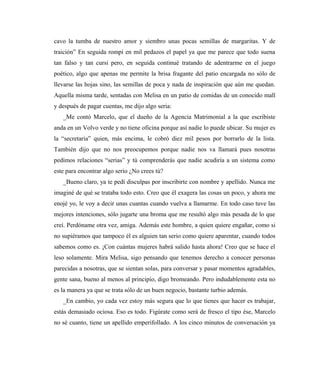 cavo la tumba de nuestro amor y siembro unas pocas semillas de margaritas. Y de
traición” En seguida rompí en mil pedazos el papel ya que me parece que todo suena
tan falso y tan cursi pero, en seguida continué tratando de adentrarme en el juego
poético, algo que apenas me permite la brisa fragante del patio encargada no sólo de
llevarse las hojas sino, las semillas de poca y nada de inspiración que aún me quedan.
Aquella misma tarde, sentadas con Melisa en un patio de comidas de un conocido mall
y después de pagar cuentas, me dijo algo seria:
_Me contó Marcelo, que el dueño de la Agencia Matrimonial a la que escribiste
anda en un Volvo verde y no tiene oficina porque así nadie lo puede ubicar. Su mujer es
la “secretaria” quien, más encima, le cobró diez mil pesos por borrarlo de la lista.
También dijo que no nos preocupemos porque nadie nos va llamará pues nosotras
pedimos relaciones “serias” y tú comprenderás que nadie acudiría a un sistema como
este para encontrar algo serio ¿No crees tú?
_Bueno claro, ya te pedí disculpas por inscribirte con nombre y apellido. Nunca me
imaginé de qué se trataba todo esto. Creo que él exagera las cosas un poco, y ahora me
enojé yo, le voy a decir unas cuantas cuando vuelva a llamarme. En todo caso tuve las
mejores intenciones, sólo jugarte una broma que me resultó algo más pesada de lo que
creí. Perdóname otra vez, amiga. Además este hombre, a quien quiere engañar, como si
no supiéramos que tampoco él es alguien tan serio como quiere aparentar, cuando todos
sabemos como es. ¡Con cuántas mujeres habrá salido hasta ahora! Creo que se hace el
leso solamente. Mira Melisa, sigo pensando que tenemos derecho a conocer personas
parecidas a nosotras, que se sientan solas, para conversar y pasar momentos agradables,
gente sana, bueno al menos al principio, digo bromeando. Pero indudablemente esta no
es la manera ya que se trata sólo de un buen negocio, bastante turbio además.
_En cambio, yo cada vez estoy más segura que lo que tienes que hacer es trabajar,
estás demasiado ociosa. Eso es todo. Figúrate como será de fresco el tipo ése, Marcelo
no sé cuanto, tiene un apellido emperifollado. A los cinco minutos de conversación ya
 
