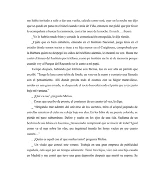 me había invitado a salir a dar una vuelta, calcula como será, ayer en la noche me dijo
que se quedó en pana en el túnel cuando venía de Viña, entonces me pidió que por favor
lo acompañara a buscar la camioneta, casi a las once de la noche. Es un h…. fresco.
_Yo lo habría retado bien y cortado la comunicación enseguida, le dije riendo.
_Fíjate que es bien caballero, educado en el Instituto Nacional, juega tenis en el
estadio donde somos socios y tiene a su hija menor en el Craighouse, comprobado por
la Bárbara quien no despegó los oídos del teléfono además, le encantó su voz. Hasta me
cantó el himno del Instituto por teléfono, como yo también me lo sé de memoria porque
cuando voy al Parque del Recuerdo se lo canto a mi papá.
Tiempo después, hablando por teléfono con Melisa, leo en voz alta un párrafo que
escribí: “Tengo la luna como telón de fondo, un vaso en la mano y contesto una llamada
con el pensamiento. Allí donde gravita todo el cosmos con su fulgor maravilloso,
unidos en una gran mirada, se desprende el rocío humedeciendo el pasto que crece justo
bajo mi ventana.”
_ ¿Qué es eso’, pregunta Melisa.
_ Cosas que escribo de pronto, el comienzo de un cuento tal vez, le digo.
_ “Bregando mar adentro del universo de los secretos, miro el césped jaspeado de
estrellas mientras el cielo me cobija bajo sus alas. En los hilos de un puente colorido, se
pierde mi paso subterráneo. Deliro y sueño en los ojos de una isla. Sedienta de un
hechizo de sus labios en los míos ¿Acaso nadie comprende que se muere de tedio? Igual
como va el mar sobre las olas, esa inquietud inunda las horas vacías en ese cuarto
oscuro…”
_ ¿Quién es aquél con el que sueñas tanto? pregunta Melisa.
_ Un viudo que conocí este verano. Trabaja en una gran empresa de publicidad
española, está aquí por un tiempo solamente. Tiene tres hijos, vive con una hija casada
en Madrid y me contó que tuvo una gran depresión después que murió su esposa. Se
 