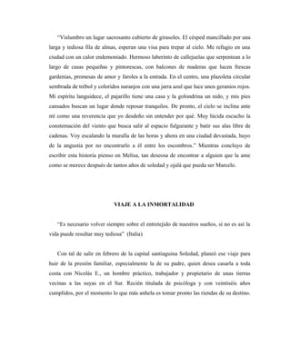 “Vislumbro un lugar sacrosanto cubierto de girasoles. El césped mancillado por una
larga y tediosa fila de almas, esperan una visa para trepar al cielo. Me refugio en una
ciudad con un calor endemoniado. Hermoso laberinto de callejuelas que serpentean a lo
largo de casas pequeñas y pintorescas, con balcones de maderas que lucen frescas
gardenias, promesas de amor y faroles a la entrada. En el centro, una plazoleta circular
sembrada de trébol y coloridos naranjos con una jarra azul que luce unos geranios rojos.
Mi espíritu languidece, el pajarillo tiene una casa y la golondrina un nido, y mis pies
cansados buscan un lugar donde reposar tranquilos. De pronto, el cielo se inclina ante
mí como una reverencia que yo desdeño sin entender por qué. Muy lúcida escucho la
consternación del viento que busca salir al espacio fulgurante y batir sus alas libre de
cadenas. Voy escalando la muralla de las horas y ahora en una ciudad devastada, huyo
de la angustia por no encontrarlo a él entre los escombros.” Mientras concluyo de
escribir esta historia pienso en Melisa, tan deseosa de encontrar a alguien que la ame
como se merece después de tantos años de soledad y ojalá que pueda ser Marcelo.
VIAJE A LA INMORTALIDAD
“Es necesario volver siempre sobre el entretejido de nuestros sueños, si no es así la
vida puede resultar muy tediosa” (Italia)
Con tal de salir en febrero de la capital santiaguina Soledad, planeó ese viaje para
huir de la presión familiar, especialmente la de su padre, quien desea casarla a toda
costa con Nicolás E., un hombre práctico, trabajador y propietario de unas tierras
vecinas a las suyas en el Sur. Recién titulada de psicóloga y con veintiséis años
cumplidos, por el momento lo que más anhela es tomar pronto las riendas de su destino.
 