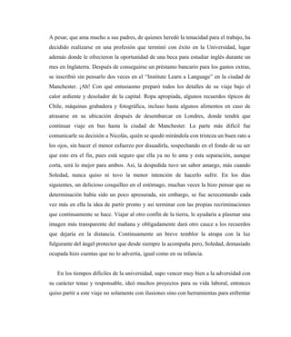 A pesar, que ama mucho a sus padres, de quienes heredó la tenacidad para el trabajo, ha
decidido realizarse en una profesión que terminó con éxito en la Universidad, lugar
además donde le ofrecieron la oportunidad de una beca para estudiar inglés durante un
mes en Inglaterra. Después de conseguirse un préstamo bancario para los gastos extras,
se inscribió sin pensarlo dos veces en el “Institute Learn a Language” en la ciudad de
Manchester. ¡Ah! Con qué entusiasmo preparó todos los detalles de su viaje bajo el
calor ardiente y desolador de la capital. Ropa apropiada, algunos recuerdos típicos de
Chile, máquinas grabadora y fotográfica, incluso hasta algunos alimentos en caso de
atrasarse en su ubicación después de desembarcar en Londres, donde tendrá que
continuar viaje en bus hasta la ciudad de Manchester. La parte más difícil fue
comunicarle su decisión a Nicolás, quién se quedó mirándola con tristeza un buen rato a
los ojos, sin hacer el menor esfuerzo por disuadirla, sospechando en el fondo de su ser
que esto era el fin, pues está seguro que ella ya no lo ama y esta separación, aunque
corta, será lo mejor para ambos. Así, la despedida tuvo un sabor amargo, más cuando
Soledad, nunca quiso ni tuvo la menor intención de hacerlo sufrir. En los días
siguientes, un delicioso cosquilleo en el estómago, muchas veces la hizo pensar que su
determinación había sido un poco apresurada, sin embargo, se fue acrecentando cada
vez más en ella la idea de partir pronto y así terminar con las propias recriminaciones
que continuamente se hace. Viajar al otro confín de la tierra, le ayudaría a plasmar una
imagen más transparente del mañana y obligadamente dará otro cauce a los recuerdos
que dejaría en la distancia. Continuamente un breve temblor la atrapa con la luz
fulgurante del ángel protector que desde siempre la acompaña pero, Soledad, demasiado
ocupada hizo cuentas que no lo advertía, igual como en su infancia.
En los tiempos difíciles de la universidad, supo vencer muy bien a la adversidad con
su carácter tenaz y responsable, ideó muchos proyectos para su vida laboral, entonces
quiso partir a este viaje no solamente con ilusiones sino con herramientas para enfrentar
 