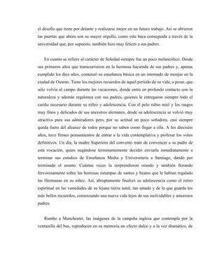 el desafío que tiene por delante y realizarse mejor en un futuro trabajo. Así se abrieron
las puertas que ahora son su mayor orgullo, como esta beca conseguida a través de la
universidad que, por supuesto, también hizo muy felices a sus padres.
En cuanto se refiere al carácter de Soledad siempre fue un poco melancólico. Desde
sus primeros años que transcurrieron en la hermosa hacienda de sus padres y, apenas
cumplido los diez años, comenzó su enseñanza básica en un internado de monjas en la
ciudad de Osorno. Tiene los mejores recuerdos de aquel período de su vida, a pesar, que
sólo volvía al campo durante las vacaciones, donde entra en profundo contacto con la
naturaleza y además regalonea con sus padres, quienes le entregaron siempre todo el
cariño necesario durante su niñez y adolescencia. Con el pelo rubio miel y los rasgos
muy finos y delicados de sus ancestros alemanes, desde su adolescencia se volvió muy
atractiva para sus admiradores pero, por su actitud un poco soñadora, casi siempre
queda fuera del alcance de todos porque no saben como llegar a ella. A los dieciséis
años, tuvo firmes pensamientos de entrar a la vida contemplativa y profesar los votos
definitivos. Un día, la madre Superiora del convento trató de convencer a su padre de
esta vocación, quien negándose terminantemente decidió enviarla inmediatamente a
terminar sus estudios de Enseñanza Media y Universitaria a Santiago, dando por
terminado el asunto. Cuántas veces la sorprendieron orando y también llorando
fervorosamente sobre las borrosas estampas de santos y beatos que le habían regalado
las Hermanas en su niñez. Así, abruptamente finalizó su adolescencia como el retiro
espiritual en las vastedades de su lejana tierra natal, tan amada y de la que guarda los
más bellos recuerdos, comenzando una nueva vida lejos de sus inolvidables y amorosos
padres.
Rumbo a Manchester, las imágenes de la campiña inglesa que contempla por la
ventanilla del bus, reproducen en su memoria un efecto dulce y a la vez dramático, de
 