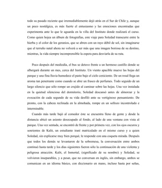 todo su pasado reciente que irremediablemente dejó atrás en el Sur de Chile y, aunque
un poco nostálgica, es más fuerte el entusiasmo y las emociones encontradas que
experimenta ante lo que le aguarda en la villa del Instituto donde realizará el curso.
Como quien hojea un álbum de fotografías, este viaje para Soledad transcurre entre la
hierba y el color de los geranios, que se abren con un rayo débil de sol, sin imaginarse
que el terruño natal ahora no volverá a ser más que una imagen borrosa de su destino,
mientras, la vida siempre incomprensible la espera para desviarla de su ruta.
Poco después del mediodía, el bus se detuvo frente a un hermoso castillo donde se
albergará durante un mes, cerca del Instituto. Un viento apacible mueve las hojas del
parque y una fina lluvia humedece el pasto bajo el cielo ceniciento. De un rosal llega un
aroma tan penetrante como cuando se abre un frasco de perfumes. Todo seguido de un
largo silencio que sólo rompe un crujido al caminar sobre las hojas. Una vez instalada
en la quietud silenciosa del dormitorio, Soledad descansó antes de almorzar y la
evocación de cada segundo de su vida desfiló ante su vertiginoso pensamiento. De
pronto, con la cabeza reclinada en la almohada, rompe en un sollozo incontrolado e
interminable.
Cuando más tarde bajó al comedor éste se encuentra lleno de gente y desde la
distancia ubicó un asiento desocupado al fondo, al lado de una ventana con vista al
parque. Una vez sentada, se encontró de frente y por primera vez, con los ojos oscuros y
sonrientes de Kalit, un estudiante iraní matriculado en el mismo curso y a quien
Soledad, sin explicarse muy bien porqué, le responde con una coqueta mirada. Después
que todos los demás se levantaron de la sobremesa, la conversación entre ambos
continuó hasta tarde y los días siguientes fueron sólo la continuación de una violenta y
peligrosa atracción. Kalit, el Inmortal, (significado de su nombre) y Soledad, se
volvieron inseparables, y a pesar, que no conversan en inglés, sin embargo, ambos se
comunican en un idioma básico, con diccionario en mano, incluso hasta por señas,
 