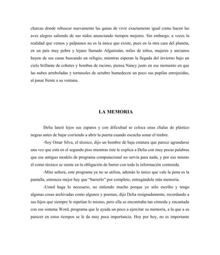 charcas donde rebuscar nuevamente las ganas de vivir exactamente igual como hacen las
aves alegres saliendo de sus nidos anunciando tiempos mejores. Sin embargo, a veces la
realidad que vemos y palpamos no es la única que existe, pues en la otra cara del planeta,
en un país muy pobre y lejano llamado Afganistán, miles de niños, mujeres y ancianos
huyen de sus casas buscando un refugio, mientras esperan la llegada del invierno bajo un
cielo brillante de cohetes y bombas de racimo, piensa Nancy justo en ese momento en que
las nubes arreboladas y tornasoles de octubre humedecen un poco sus pupilas enrojecidas,
al pasar frente a su ventana.
LA MEMORIA
Delia lanzó lejos sus zapatos y con dificultad se coloca unas chalas de plástico
negras antes de bajar corriendo a abrir la puerta cuando escucha sonar el timbre.
-Soy Omar Silva, el técnico, dijo un hombre de baja estatura que parece agrandarse
una vez que está en el segundo piso mientras éste le explica a Delia con muy pocas palabras
que ese antiguo modelo de programa computacional no servía para nada, y por eso mismo
él como técnico se siente en la obligación de barrer con toda la información contenida.
-Mire señora, este programa ya no se utiliza, además lo único que vale la pena es la
pantalla, entonces mejor hay que “barrerlo” por completo, entregándole más memoria.
-Usted haga lo necesario, no entiendo mucho porque yo sólo escribo y tengo
algunas cosas archivadas como algunos y poemas, dijo Delia resignadamente, recordando a
sus hijos que siempre le repetían lo mismo, pero ella se encontraba tan cómoda y encantada
con ese sistema Word, programa que le ayuda un poco a ejercitar su memoria, a la que a su
parecer en estos tiempos se le da muy poca importancia. Hoy por hoy, no es importante
 