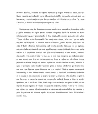 mientras Soledad, declama en español hermosos y largos poemas de amor, los que
Kalit, escucha respondiendo en un idioma ininteligible, mirándola arrobado con sus
hermosos y profundos ojos negros, los que ocultan todo el universo en ellos. Por cierto
a Soledad, le parecía más bien alguien bajado del cielo.
Sin separarse más, los días comenzaron a sucederse en una cadena de matices azules
y grises tomados de algún paisaje soñado, alargando desde la mañana las horas
infinitamente breves y presintiendo el final implacable siempre presente entre ellos.
“Tengo miedo a perder la maravilla / de tus ojos de estatua y el acento / que de noche
me pone en la mejilla / la solitaria rosa de tu aliento”, gemía Soledad, muy cerca del
oído de Kalit abrazada llorosamente a él, con las mejillas húmedas por las lágrimas
entremezcladas, repitiéndole parte de aquel hermoso soneto de García Lorca, una noche
cercana a la despedida. Aunque sabe que no le comprende ni una palabra, continúa
diciéndole: _No deseo oír otra voz más que la tuya para siempre y que nada nos separe
en este abrazo, que tiene mi pecho como una brasa y espinas en mi cabeza, porque
presiente el rumor amargo de nuestra separación en este camino incierto, mientras el
agua se escarcha, siento miedo y quisiera gritar al mundo a toda voz que te amo más
que a mi vida ¿Por qué no me dices que me vaya contigo? Ojalá se aparten las ramas de
los árboles y la luna adorne nuestro camino junto a la eternidad, escuchando los latidos
de tu sangre en mi conciencia, te quiero, te quiero y deseo que estas palabras se graben
con fuego en tu memoria aunque, no comprendas nada de lo que te digo, te seguiré
queriendo, así la noche sea como morir un poco cada día que me quede de vida, no me
importa lo que digan ni el veneno con que me despierte, cuando ya no te vea soñando
que estoy a tus pies en silencio mientras tu mano acaricia mis cabellos, sin escuchar el
grito desgarrador del ruiseñor aquella noche que derrumbará una lluvia de estrellas a
nuestro paso.
 
