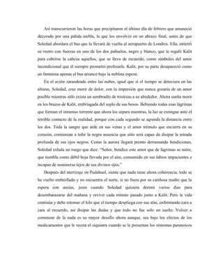 Así transcurrieron las horas que precipitaron el último día de febrero que amaneció
decorado por una pálida niebla, la que los envolvió en un abrazo final, antes de que
Soledad abordara el bus que la llevará de vuelta al aeropuerto de Londres. Ella, enterró
su rostro con fuerzas en uno de los dos pañuelos, negro y blanco, que le regaló Kalit
para cubrirse la cabeza aquellos, que se lleva de recuerdo, como símbolos del amor
incondicional que él siempre prometió profesarle. Kalit, por su parte desapareció como
un fantasma apenas el bus arrancó bajo la neblina espesa.
En el avión zarandeado entre las nubes, igual que si el tiempo se detuviera en las
alturas, Soledad, cree morir de dolor, con la impresión que nunca gozaría de un amor
posible mientras sólo exista un sembradío de tristezas a su alrededor. Ahora sueña morir
en los brazos de Kalit, embriagada del soplo de sus besos. Bebiendo todas esas lágrimas
que forman el inmenso torrente que ahora los separa mientras, la luz se extingue ante el
terrible contacto de la realidad, porque con cada segundo se agranda la distancia entre
los dos. Toda la sangre que arde en sus venas y el amor trémulo que encierra en su
corazón, comienzan a teñir la negra ausencia que sólo será capaz de disipar la mirada
profunda de sus ojos negros. Como la aurora llegará pronto derramando bendiciones,
Soledad exhala un ruego que dice: “Señor, bendice este amor que de lágrimas se nutre,
que tiembla como débil hoja llevada por el aire, consumido en sus labios impacientes e
incapaz de sostenerse lejos de sus divinos ojos.”
Después del aterrizaje en Pudahuel, siente que nada tiene ahora coherencia, todo se
ha vuelto embrollado y no encuentra el norte, si no fuera por su cariñosa madre que la
espera con ansias, justo cuando Soledad quisiera dormir varios días para
desembarazarse del mañana y revivir cada minuto pasado junto a Kalit. Pero la vida
continúa y debe retomar el hilo que el tiempo despliega con sus alas, enfrentando cara a
cara al recuerdo, así disipar las dudas y que todo no fue solo un sueño. Volver a
comenzar de la nada es su mayor desafío ahora aunque, sea bajo los efectos de los
medicamentos que le receta el siquiatra cuando se le presentan los síntomas paranoicos
 