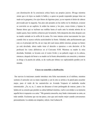 con disminución de la conciencia crítica hacia sus propios juicios. Divaga mientras
siente que a lo lejos su madre le habla y a quien no puede responder porque tiene un
nudo en la garganta y los ojos llenos de lágrimas pues, ya no soporta el dolor de cabeza
provocado por la angustia. Sus pies aún posados en las nubes no le obedecen, avanzar
se convierte en un suplicio, le arden las manos y los pies, voces tristes y lejanas la
llaman ahora que se inclinan sus rodillas hasta el suelo ante la mirada atónita de su
madre quien, hace inútiles esfuerzos por levantarla. Sólo despierta dos días después con
su madre sentada en la orilla de la cama. En vano intenta cerrar nuevamente los ojos
cuando ésta se acerca solícita acariciándole la frente. Soledad, sabe perfectamente que
este es el principio del fin, de un viaje del cual nunca debió retornar, porque su futuro
ya está develado, ahora nadie tiene el derecho a oponerse a esta decisión: al fin
profesará los votos definitivos en el Convento H.M. Mientras su madre la mira
desolada, Soledad, se levanta con el rostro lívido y un pañuelo negro en la cabeza,
entonces, después de besar a su madre en la frente abrazándola con emoción y mientras
se dirige a la puerta de salida, se da vuelta por última vez suplicándole perdón con la
mirada.
Cásese no sometido a clasificación.
Sus nervios la traicionan cuando introduce otra ficha nuevamente en el teléfono, mientras
sostiene el auricular con su mano izquierda y con la otra se arrima a la pared para escuchar
mejor, pues el ruido de los automóviles en Avenida Vespucio al mediodía resulta
estremecedor. ¿Tu, tu, tu...?, suena sin descanso el tono prolongado de marcar, junto a los
latidos de su corazón que pierden su calma habitual mientras, vuelve con nitidez a su memoria
aquella breve respuesta a su carta: " Me gustaría conocerla, muy linda e interesante su carta, en
todo sentido. Excúseme que sea tan parco, creo que será mucho mejor cuando conversemos
personalmente. La saluda con simpatía y afecto. José Labarca B.
 