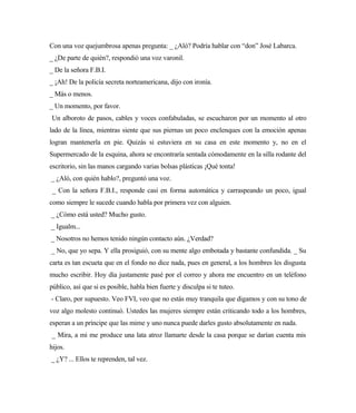 Con una voz quejumbrosa apenas pregunta: _ ¿Aló? Podría hablar con “don” José Labarca.
_ ¿De parte de quién?, respondió una voz varonil.
_ De la señora F.B.I.
_ ¡Ah! De la policía secreta norteamericana, dijo con ironía.
_ Más o menos.
_ Un momento, por favor.
Un alboroto de pasos, cables y voces confabuladas, se escucharon por un momento al otro
lado de la línea, mientras siente que sus piernas un poco enclenques con la emoción apenas
logran mantenerla en pie. Quizás si estuviera en su casa en este momento y, no en el
Supermercado de la esquina, ahora se encontraría sentada cómodamente en la silla rodante del
escritorio, sin las manos cargando varias bolsas plásticas ¡Qué tonta!
_ ¿Aló, con quién hablo?, preguntó una voz.
_ Con la señora F.B.I., responde casi en forma automática y carraspeando un poco, igual
como siempre le sucede cuando habla por primera vez con alguien.
_ ¿Cómo está usted? Mucho gusto.
_ Igualm...
_ Nosotros no hemos tenido ningún contacto aún. ¿Verdad?
_ No, que yo sepa. Y ella prosiguió, con su mente algo embotada y bastante confundida. _ Su
carta es tan escueta que en el fondo no dice nada, pues en general, a los hombres les disgusta
mucho escribir. Hoy día justamente pasé por el correo y ahora me encuentro en un teléfono
público, así que si es posible, habla bien fuerte y disculpa si te tuteo.
- Claro, por supuesto. Veo FVI, veo que no estás muy tranquila que digamos y con su tono de
voz algo molesto continuó. Ustedes las mujeres siempre están criticando todo a los hombres,
esperan a un príncipe que las mime y uno nunca puede darles gusto absolutamente en nada.
_ Mira, a mi me produce una lata atroz llamarte desde la casa porque se darían cuenta mis
hijos.
_ ¿Y? ... Ellos te reprenden, tal vez.
 