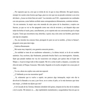 _ Por supuesto que no, creo que se reirán de mí, lo que es muy diferente. De igual manera,
siempre les cuento estas leseras que hago, pues no creo que sea un pecado contestar a un aviso
del diario. ¿Acaso no leíste bien mi carta? Las iniciales son F.B.I., seguramente me confundes
con otra persona, como habrás recibido tanta correspondencia últimamente, continúa molesta.
En ese momento, la mujer saca otra moneda de cien pesos de la chauchera y respira con
fuerzas, ya que su voz se iba apagando como una vela de invierno y así después deja caer
todas las bolsas al suelo, pues, sencillamente, ya no soporta más esa conversación que le crispa
el genio. Tenía que encontrarse muy aburrida, o quizá, muy sola como ese hombre, para hacer
este tipo de estupidez.
_ No, tus iniciales las conozco bien, prosiguió él, pero no así tu nombre. ¿Cómo te llamas?,
preguntó como para decir algo.
_ Federica Bustamante.
_ Me suena muy imperial y me gustaría conocerte pronto...
_ En realidad se trata de un seudónimo solamente y, la última inicial, es la de mi nombre
auténtico. Soy escritora, dijo finalmente, poniendo broche final a ese interrogatorio. Además,
fíjate que pasado mañana me voy de vacaciones con amigos, por quince días al Cajón del
Maipo y el jueves tengo todo el día ocupado. Me iré a cortar el pelo y después, a escuchar una
obra de teatro al Parque Araucano. Más tarde, llegando en la noche arreglaré mis cosas para el
viaje.
_ Ya veo, ahora me explico una carta tan especial.
_ ¿Y hablando ya no me encuentras igual?
_ Sí, solamente que te vuelvo a repetir, me pareces algo intranquila, mejor otro día te
devolveré la llamada a tu casa y por favor, no te cortes el pelo, es lo más hermoso que tiene
una mujer. ¿A dónde me dijiste que irás?
_A la Cascada de las Ánimas, llámame alrededor del quince, después de las diez de la mañana
o de la noche. Mi número es...., dijo repitiéndolo mentalmente y asegurándose bien de que no
 