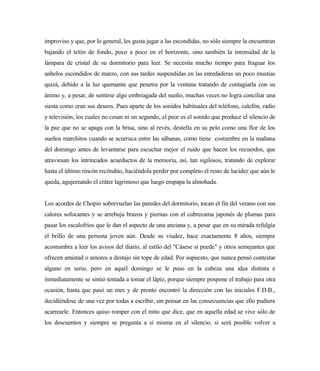improviso y que, por lo general, les gusta jugar a las escondidas, no sólo siempre la encuentran
bajando el telón de fondo, poco a poco en el horizonte, sino también la intensidad de la
lámpara de cristal de su dormitorio para leer. Se necesita mucho tiempo para fraguar los
anhelos escondidos de marzo, con sus tardes suspendidas en las enredaderas un poco mustias
quizá, debido a la luz quemante que penetra por la ventana tratando de contagiarla con su
ánimo y, a pesar, de sentirse algo embriagada del sueño, muchas veces no logra conciliar una
siesta como eran sus deseos. Pues aparte de los sonidos habituales del teléfono, calefón, radio
y televisión, los cuales no cesan ni un segundo, el peor es el sonido que produce el silencio de
la paz que no se apaga con la brisa, sino al revés, destella en su pelo como una flor de los
sueños marchitos cuando se acurruca entre las sábanas, como tiene costumbre en la mañana
del domingo antes de levantarse para escuchar mejor el ruido que hacen los recuerdos, que
atraviesan los intrincados acueductos de la memoria, así, tan sigilosos, tratando de explorar
hasta el último rincón recóndito, haciéndola perder por completo el resto de lucidez que aún le
queda, agujereando el cráter lagrimoso que luego empapa la almohada.
Los acordes de Chopin sobrevuelan las paredes del dormitorio, tocan el fin del verano con sus
calores sofocantes y se arrebuja brazos y piernas con el cubrecama japonés de plumas para
pasar los escalofríos que le dan el aspecto de una anciana y, a pesar que en su mirada refulgía
el brillo de una persona joven aún. Desde su viudez, hace exactamente 8 años, siempre
acostumbra a leer los avisos del diario, al estilo del "Cásese si puede" y otros semejantes que
ofrecen amistad o amores a destajo sin tope de edad. Por supuesto, que nunca pensó contestar
alguno en serio, pero en aquél domingo se le puso en la cabeza una idea distinta e
inmediatamente se sintió tentada a tomar el lápiz, porque siempre pospone el trabajo para otra
ocasión, hasta que pasó un mes y de pronto encontró la dirección con las iniciales F.D.B.,
decidiéndose de una vez por todas a escribir, sin pensar en las consecuencias que ello pudiera
acarrearle. Entonces quiso romper con el mito que dice, que en aquella edad se vive sólo de
los descuentos y siempre se pregunta a sí misma en el silencio, si será posible volver a
 