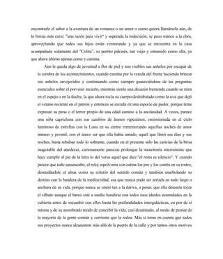 encontrarle el sabor a la aventura de un romance o un amor o como quiera llamársele aún, de
la forma más cursi: "una razón para vivir" y superada la indecisión, se puso manos a la obra,
aprovechando que todos sus hijos están veraneando y ya que se encuentra en la casa
acompañada solamente del "Colita”, su perrito pekinés, tan viejo y entumido como ella, ya
que ahora último apenas come y camina.
Aún le queda algo de juventud a flor de piel y son visibles sus anhelos por escapar de
la sombra de los acontecimientos, cuando camina por la vereda del frente haciendo brincar
sus anhelos envejecidos y continuando como siempre guareciéndose de las preguntas
esenciales sobre el porvenir incierto, mientras siente una desazón tremenda cuando se mira
en el espejo o en la ducha, la que ahora rocía su cuerpo deshidratado como la uva que dejó
el verano reciente en el parrón y entonces se escuda en una especie de pudor, porque teme
expresar su pena o el terror propio de una edad camino a la ancianidad. A veces, parece
una niña caprichosa con sus cambios de humor repentinos, ensimismada en el cielo
luminoso de estrellas con la Luna en su centro rememorando aquellas noches de amor
intenso y juvenil, con el único ser que ella había amado, aquél que llenó sus días y sus
noches, hasta rebalsar todo lo sobrante, cuando en el presente sólo las caricias de la brisa
inagotable del atardecer, curiosamente parecen prolongar la monotonía intermitente que
hace cumplir al pie de la letra lo del verso aquél que dice:"el resto es silencio". Y cuando
parece que todo sanseacabó, el reloj espolvorea con calma los pro y los contra en su rostro,
desnudándole el alma como su criterio del sentido común y también enarbolando su
destino con la bandera de la mediocridad, esa que nunca pudo ser arriada en todo largo o
anchura de su vida, porque nunca se sintió tan a la deriva, a pesar, que ella desearía tocar
el silbato aunque el barco esté a medio hundirse con todos esos ideales acumulados en la
cubierta antes de sucumbir con ellos hasta las profundidades intergalácticas, en pos de sí
misma y de su asombrado modo de concebir la vida, casi desatinado, al modo de pensar de
la mayoría de la gente común y corriente que la rodea. Más si toma en cuenta que todos
sus proyectos nunca alcanzaron más allá de la puerta de la calle y por tantos otros motivos
 