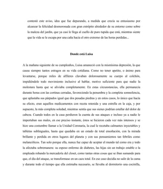 contestó este aviso, idea que fue depurando, a medida que crecía su entusiasmo por
alcanzar la felicidad desmoronada con gran estrépito alrededor de su entorno como sobre
la maleza del jardín, que ya casi le llega al cuello de puro tupida que está, mientras siente
que la vida se le escapa por una caña hacia el otro extremo de las horas perdidas...
Donde está Luisa
A la mañana siguiente de su cumpleaños, Luisa amaneció con la mismísima depresión, la que
causa siempre tantos estragos en su vida cotidiana. Como no tener apetito, o ánimo para
levantarse, porque miles de alfileres clavaban dolorosamente su cuerpo al colchón,
impidiéndole todo movimiento inclusive al hablar, motivo suficiente para que nadie la
molestara hasta que se aliviaba completamente. En estas circunstancias, ella permanecía
durante horas con las cortinas cerradas, favoreciendo la penumbra y la completa somnolencia,
que aplastaba sus párpados igual que dos pesadas piedras y en estos casos, lo único que hacía
su efecto, eran aquellos medicamentos con receta retenida y una estrella en la caja, y por
supuesto, la más completa soledad, mientras sentía que sus sienes podrían estallar del dolor de
cabeza. Cuando todos en la casa perdieron la cuenta de sus ataques e incluso ya a nadie le
importaban sus males, en ese preciso instante, éstos se hicieron cada vez más intensos y se
hizo una costumbre llamar a la Unidad Coronaria, la cual le recetaba calmantes inyectables y
tabletas sublinguales, hasta que quedaba en un estado de total ensoñación, con la mirada
brillante y perdida en otros lugares del planeta y con sus pensamientos tan febriles como
melancólicos. Tan solo porque ella, nunca fue capaz de aceptar el mundo tal como era y todo
la afectaba sobremanera: su esposo enfermo de diabetes, las hijas sin un trabajo estable o la
empleada robando la mercadería del closet, como tantas otras cosas que se iban sumando para
que, el día del ataque, se transformase en un caos total. En ese caso decidía no salir de la cama
y durante todo el tiempo que ella estimaba necesario, se llevaba al dormitorio una cocinilla,
 