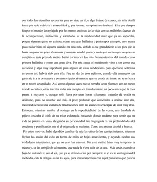 con todos los utensilios necesarios para servirse un té, o algo liviano de comer, sin salir de allí
hasta que todo volvía a la normalidad y, por lo tanto, su optimismo habitual. Ella que siempre
fue por el mundo despellejada por las manos ansiosas de la vida con sus múltiples facetas, de
la incomprensión, melancolía y sobretodo, de la mediocridad atroz que ya no soportaba,
porque siempre quiso ser exitosa, como una gran bailarina o pintora por ejemplo, pero nunca
pudo bailar bien, ni siquiera cuando era una niña, debido a ese gran defecto a los pies que la
hacía renguear un poco al caminar y aunque, estudió piano y canto por un tiempo, tampoco se
cumplió su más preciado sueño: bailar o cantar en los más famosos teatros del mundo como
primera bailarina o como una gran diva. Por esta causa el matrimonio vino a ser como una
salvación y algo muy importante para alguien de estas condiciones, pues quedarse solterona
así como así, habría sido para ella. Fue un día de esos nefastos, cuando ella amaneció con
ganas de ir a la peluquería a cortarse el pelo, de manera que su estado de ánimo no se reflejara
en un rostro descuidado. Así, como algunas veces eso se borraba de un plumazo con un nuevo
vestido o cartera, otras invertía todas sus energías en transformarse, un poco antes que la cosa
pasara a mayores y, aunque sólo fuera por unas horas solamente, tratando de evadir su
desánimo, para no ahondar aún más el pozo profundo que comenzaba a abrirse ante ella,
mostrándole toda una vidriera de frustraciones, ante las cuales no era capaz de salir muy ilesa.
Entonces, mientras ansiaba el sosiego en la superficialidad de las cosas, una bandada de
pájaros cruzaba el cielo de su triste existencia, buscando donde anidarse para sentir que su
vida no pasaba en vano, ahogando su personalidad tan disgregada en las profundidades del
conciente y petrificando ante sí el enigma de su malestar. Como una estatua de piel y huesos.
Por estos motivos, había decidido cambiar de raíz la rutina de los acontecimientos, mientras
llovían las ansias del cielo en forma de miles de hojas amarillentas, y dejando ocultas sus
verdaderas intenciones, que ya no eran las mismas. Por este motivo hizo muy temprano la
maleta y, se las arregló de tal manera, que nadie la viera salir de la casa. Más tarde, cuando se
bajó del automóvil, con el sol, que ya se difundía casi por completo en el cielo santiaguino del
mediodía, éste la obligó a alzar los ojos, para cerciorarse bien con aquel panorama que parecía
 