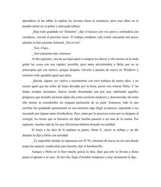 aprenderse ni las tablas le repiten los jóvenes hasta el cansancio, pero esas ideas no le
pueden entrar en su pobre y anticuada cabeza.
_Deje todo guardado en “diskettes”, dijo el técnico con voz grave y mirándola con
extrañeza, volveré el próximo lunes. El trabajo completo vale ciento cincuenta mil pesos,
además su hijo necesita Autocad ¿No es eso?
_ Siiii Claro...
_ Son cincuenta más, entonces.
Al día siguiente, una de sus hijas pasó a comprar los discos y ella misma en la tarde
grabó las cosas con una rapidez increíble, pero antes advirtiéndole a Delia que no se
preocupara por ese motivo, porque después volvería a pasarlo de nuevo en Windows y
entonces todo quedaría igual que antes.
_Quizás, alguna vez vuelva a encontrarme con esos trabajos de tantos años, y no
ocurra igual que las miles de hojas llevadas por la brisa, pensó con tristeza Delia. Y las
dudas siempre lacerantes, fueron siendo desechadas una por una, anhelando aquellos
progresos que deseaba alcanzar algún día como escritora mediocre y desconocida, tal como
ella misma se consideraba sin ninguna pretensión de su parte. Entonces, todo lo que
escribía fue quedando quietamente en esa memoria algo frágil al parecer, esperando a ser
rescatado por alguna mano bienhechora. Pero, tanto por lo perezosa como por su desgano al
corregir, los textos que se borraron sin dejar huellas pasaron a ser más de la cuenta. Por
supuesto, muchos más de los que ella misma hubiera deseado en realidad.
El lunes a las diez de la mañana en punto, Omar S., inició su trabajo y un día
después le dijo a Delia con seriedad:
_ Es imposible instalar la impresora con W´95, intentaré de nuevo en mi casa donde
tengo las mejores condiciones para hacerlo, dijo el hombrecillo.
Aunque a Delia no le hizo mucha gracia la idea, dejó que éste se llevara a duras
penas el aparato a su casa. Al otro día, llegó el hombre temprano y muy seriamente le dijo:
 
