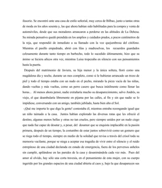 ilusorio. Se encontró ante una casa de estilo señorial, muy cerca de Bilbao, junto a tantas otras
de moda en los años sesenta y, las que ahora habían sido habilitadas para la compra y venta de
automóviles, desde que sus moradores arrancaron a perderse en las altitudes de La Dehesa.
Su mirada pensativa quedó prendida en los amplios y cuidados prados, a pocos centímetros de
la reja, que respondió de inmediato a su llamado con la voz quejumbrosa del citófono.
Mientras el pasillo empedrado, abrió con lilas y madreselvas, los recuerdos guardados
celosamente durante tanto tiempo en barbecho, todo lo sucedido últimamente, hizo que su
ánimo se hiciera añicos otra vez, mientras Luisa tropezaba en silencio con sus pensamientos
hasta la puerta.
Después del matrimonio de Javiera, su hija menor y la única soltera, lloró como una
magdalena día y noche, durante un mes completo, como si le hubieran arrancado un trozo de
piel y todo el tiempo estaba con un nudo en el pecho, mirando la pieza vacía de las niñas,
dando vueltas y más vueltas, como un perro casero que busca inútilmente como llenar las
horas... Al menos ahora pensó, nadie extrañaría mucho su desaparecimiento, salvo Andrés, su
viejo, el que deambularía libremente en pijama por las calles, al fin y sin que nadie se lo
impidiese, conversando con un amigo, también jubilado, hasta bien alto el Sol.
-¡Qué me importa lo que diga la gente! contestaba él, mientras entraba rezongando igual que
un niño taimado a la casa. Juntos habían explorado las diversas rutas que les ofreció el
destino, algunas menos bellas y otras no tan crueles, pero siempre unidos por un nudo ciego
que nada fue capaz de desatar y, a pesar, del desamor que se enquista implacable en la pasión
primera, después de un tiempo, la costumbre de estar juntos sobrevivió como un gomero que
se riega todo el tiempo, siempre en medio de la soledad que revisa a través del crisol toda su
memoria vacilante, porque se niega a aceptar esa tragedia de vivir entre el silencio y el ruido
estrepitoso de una ciudad declarada en estado de emergencia, fuera de los perversos anhelos
sin cumplir, apilándose en las paredes de la casa y desanimándola cada vez más. Pues del
amor al olvido, hay sólo una corta travesía, en el pensamiento de esta mujer, con su cuerpo
ingerido por los grandes espacios de una ciudad abierta al caos y, bajo la que desaparecen sus
 