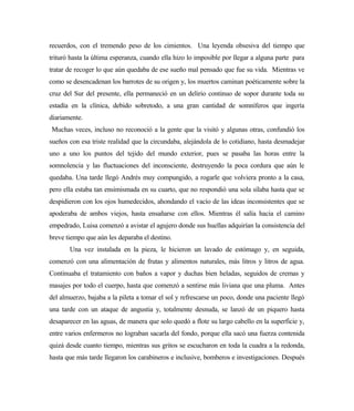recuerdos, con el tremendo peso de los cimientos. Una leyenda obsesiva del tiempo que
trituró hasta la última esperanza, cuando ella hizo lo imposible por llegar a alguna parte para
tratar de recoger lo que aún quedaba de ese sueño mal pensado que fue su vida. Mientras ve
como se desencadenan los barrotes de su origen y, los muertos caminan poéticamente sobre la
cruz del Sur del presente, ella permaneció en un delirio continuo de sopor durante toda su
estadía en la clínica, debido sobretodo, a una gran cantidad de somníferos que ingería
diariamente.
Muchas veces, incluso no reconoció a la gente que la visitó y algunas otras, confundió los
sueños con esa triste realidad que la circundaba, alejándola de lo cotidiano, hasta desmadejar
uno a uno los puntos del tejido del mundo exterior, pues se pasaba las horas entre la
somnolencia y las fluctuaciones del inconsciente, destruyendo la poca cordura que aún le
quedaba. Una tarde llegó Andrés muy compungido, a rogarle que volviera pronto a la casa,
pero ella estaba tan ensimismada en su cuarto, que no respondió una sola sílaba hasta que se
despidieron con los ojos humedecidos, ahondando el vacío de las ideas inconsistentes que se
apoderaba de ambos viejos, hasta ensañarse con ellos. Mientras él salía hacia el camino
empedrado, Luisa comenzó a avistar el agujero donde sus huellas adquirían la consistencia del
breve tiempo que aún les deparaba el destino.
Una vez instalada en la pieza, le hicieron un lavado de estómago y, en seguida,
comenzó con una alimentación de frutas y alimentos naturales, más litros y litros de agua.
Continuaba el tratamiento con baños a vapor y duchas bien heladas, seguidos de cremas y
masajes por todo el cuerpo, hasta que comenzó a sentirse más liviana que una pluma. Antes
del almuerzo, bajaba a la pileta a tomar el sol y refrescarse un poco, donde una paciente llegó
una tarde con un ataque de angustia y, totalmente desnuda, se lanzó de un piquero hasta
desaparecer en las aguas, de manera que solo quedó a flote su largo cabello en la superficie y,
entre varios enfermeros no lograban sacarla del fondo, porque ella sacó una fuerza contenida
quizá desde cuanto tiempo, mientras sus gritos se escucharon en toda la cuadra a la redonda,
hasta que más tarde llegaron los carabineros e inclusive, bomberos e investigaciones. Después
 