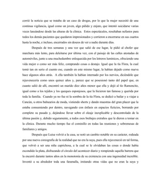 corrió la noticia que se trataba de un caso de drogas, por lo que la mujer necesitó de una
continua vigilancia, igual como un joven, algo pálido y enjuto, que intentó suicidarse varias
veces lanzándose desde las alturas de la clínica. Estos espectáculos, resultaban nefastos para
todos los demás pacientes que quedaron impresionados y corrieron a encerrarse en sus cuartos
hasta la noche, e incluso, encerrados sin deseos de ver a nadie durante días.
Después de tres semanas y una vez que salió de ese lugar, le pidió al chofer que
marchara más lento, para deleitarse por última vez, con el paisaje de las calles atestadas de
automóviles, junto a una muchedumbre enloquecida por los letreros lumínicos, ofreciendo una
vida mejor o como ser más feliz, comprando cosas a destajo. Igual que la tía Flora, la cual
tomó tan en serio el cuento ese, cuando en este mismo lugar, la habían dejado como nueva
hace algunos años atrás. A ella también la habían internado por los nervios, diciéndole que
rejuvenecería como unos quince años y, parece que se posesionó tanto del papel que, en
cuanto salió de allí, encontró un marido diez años menor que ella y dejó al tío Ramoncito,
igual como a los tejidos y los queques esponjosos, que la hicieron tan famosa y querida por
toda la familia. Cuando ya no fue ni la sombra de la tía Flora, se dedicó a bailar y a viajar a
Cancún, u otros balnearios de moda, vistiendo shorts y dando muestras del gran placer que la
estaba consumiendo por dentro, navegando con énfasis en espacios ficticios, borrando por
completo su pasado y, dejándose llevar sobre el oleaje inexplicable y descontrolado de la
última pasión y, debido seguramente, a todos esos brebajes extraños que le dieron a tomar en
la clínica. Durante mucho tiempo fue el cominillo en todas las reuniones y sobremesas de
familiares y amigos.
Después que Luisa volvió a la casa, se notó un cambio notable en su carácter, rodeada
por una nueva coreografía de la realidad que no era la suya, pues ella rejuveneció en tal forma,
que volvió a ser una niña caprichosa, a la cual se le olvidaban las cosas o donde había
escondido la plata, disfrazando el círculo del acontecer diario y rompiendo aquella barrera que
la encerró durante tantos años en la monotonía de su existencia con una ingenuidad increíble.
Inventó a su alrededor toda una faramalla, imitando otras vidas que no eran la suya y
 