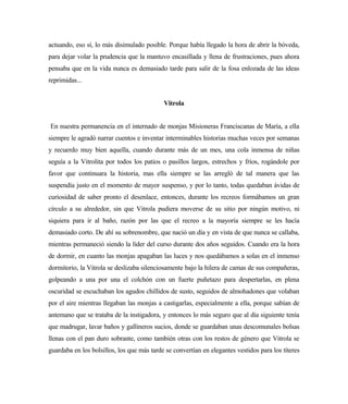 actuando, eso sí, lo más disimulado posible. Porque había llegado la hora de abrir la bóveda,
para dejar volar la prudencia que la mantuvo encasillada y llena de frustraciones, pues ahora
pensaba que en la vida nunca es demasiado tarde para salir de la fosa enlozada de las ideas
reprimidas...
Vitrola
En nuestra permanencia en el internado de monjas Misioneras Franciscanas de María, a ella
siempre le agradó narrar cuentos e inventar interminables historias muchas veces por semanas
y recuerdo muy bien aquella, cuando durante más de un mes, una cola inmensa de niñas
seguía a la Vitrolita por todos los patios o pasillos largos, estrechos y fríos, rogándole por
favor que continuara la historia, mas ella siempre se las arregló de tal manera que las
suspendía justo en el momento de mayor suspenso, y por lo tanto, todas quedaban ávidas de
curiosidad de saber pronto el desenlace, entonces, durante los recreos formábamos un gran
círculo a su alrededor, sin que Vitrola pudiera moverse de su sitio por ningún motivo, ni
siquiera para ir al baño, razón por las que el recreo a la mayoría siempre se les hacía
demasiado corto. De ahí su sobrenombre, que nació un día y en vista de que nunca se callaba,
mientras permaneció siendo la líder del curso durante dos años seguidos. Cuando era la hora
de dormir, en cuanto las monjas apagaban las luces y nos quedábamos a solas en el inmenso
dormitorio, la Vitrola se deslizaba silenciosamente bajo la hilera de camas de sus compañeras,
golpeando a una por una el colchón con un fuerte puñetazo para despertarlas, en plena
oscuridad se escuchaban los agudos chillidos de susto, seguidos de almohadones que volaban
por el aire mientras llegaban las monjas a castigarlas, especialmente a ella, porque sabían de
antemano que se trataba de la instigadora, y entonces lo más seguro que al día siguiente tenía
que madrugar, lavar baños y gallineros sucios, donde se guardaban unas descomunales bolsas
llenas con el pan duro sobrante, como también otras con los restos de género que Vitrola se
guardaba en los bolsillos, los que más tarde se convertían en elegantes vestidos para los títeres
 