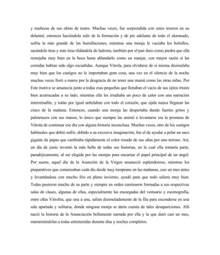 y muñecas de sus obras de teatro. Muchas veces, fue sorprendida con estos tesoros en su
delantal, entonces haciéndola salir de la formación y de pie adelante de todo el alumnado,
sufría la más grande de las humillaciones, mientras una monja le vaciaba los bolsillos,
sacándole tiras y más tiras tildándola de ladrona, también por el pan duro como piedra que ella
remojaba muy bien en la boca hasta ablandarlo como un manjar, con mayor razón si las
comidas habían sido algo escuálidas. Aunque Vitrola, para olvidarse de sí misma disimulaba
muy bien que los castigos no le importaban gran cosa, una vez en el silencio de la noche
muchas veces lloró a mares por la desgracia de no tener una mamá como las otras niñas. Por
Este motivo se amanecía junto a todas esas pequeñas que llenaban el vacío de sus ojitos tristes
bien acurrucadas a su lado, mientras ella les irradiaba un poco de calor con una narración
interminable, y todas por igual anhelaban con todo el corazón, que ojalá nunca llegaran las
cinco de la mañana. Entonces, cuando una monja las despertaba dando fuertes gritos y
palmetazos con sus manos, lo único que siempre las animó a levantarse era la promesa de
Vitrola de continuar ese día con alguna historia inconclusa. Muchas veces, otro de los castigos
habituales que debió sufrir, debido a su excesiva imaginación, fue el de ayudar a pelar un saco
gigante de papas que cambiaba rápidamente el color rosado de sus uñas por uno terroso. Así,
un día de junio inventó la más bella de todas sus historias, en la cual ella tomaría parte,
paradójicamente, al ser elegida por las monjas para encarnar el papel principal de un ángel.
Por suerte, aquel día de la Asunción de la Virgen amaneció esplendoroso, mientras los
preparativos que comenzaban cada día desde muy temprano en las mañanas, casi un mes antes
y levantándose con mucho frío en pleno invierno, ayudó para que todo saliera muy bien.
Todas pusieron mucho de su parte y siempre en orden caminaron formadas a sus respectivas
salas de clases, algunas de ellas, especialmente las encargadas del vestuario y escenografía,
entre ellas Vitrolita, que una a una, salían disimuladamente de la fila para esconderse en una
sala apartada y solitaria, donde ninguna monja se daría cuenta de tales desapariciones. Allí
nació la historia de la Anunciación bellamente narrada por ella y la que duró casi un mes,
manteniéndolas a todas entretenidas durante días y noches completos.
 