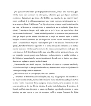 ¿Por qué escribes? Siempre que le preguntaron lo mismo, incluso años más tarde, pero
Vitrola, nunca supo contestar esa interrogante, solamente igual que algunos cuentistas,
inventores o dicharacheros que tienen a flor de labios una repuesta, dijo que para vivir más y
mejor, asombrada de la palabra que agarra un vuelo propio como un ave inalcanzable que ya
no le pertenece. Como Erik Orsenna: "escribir más, porque me siento muy triste de tener sólo
una vida y al inventar un personaje tengo la impresión de ser un embajador lejano de mí
mismo. Y además escribo para vivir mejor, pues si no lo hiciera me volvería loco, si no
invento una realidad distinta". Cuando Vitrola llegó a adulta le encantaron estos pensamientos,
claro que después que los meditó, tuvo claro que se obligó a sí misma a repetir la realidad
mezquina adornada bellamente por su imaginación en una historia solamente para hacer
felices a las demás niñas. Porque la vida siempre le quitó lo más preciado, como su madre por
ejemplo, hasta hacer brotar los sequedales en su retina, entonces las esperanzas de un mañana
mejor y todas esas patrañas que le enseñaron las monjas nunca significaron nada para ella
como tampoco el olvido refleja su sombra en el agua. Ella escribía, quizá, para hacerse notar
por los demás, los que pasaron como fantasmas a su lado, mientras la realidad cotidiana se
derritió junto a la cascada de las apariencias, dejándola desnuda y sin ni siquiera una máscara
sino con sus verdaderos rasgos a la vista de todos.
_ Por eso escribo, para desleír las penas y las alegrías, esbozando un croquis de la realidad y
así blandir con el lápiz la desesperanza hasta hacerla desaparecer del mapa, me dijo una vez la
Vitrola, poco tiempo antes de enfermarse.
_ Muchas veces dices las cosas pan pan, vino vino, contesté.
_ Tal vez trato de demostrar que soy inteligente, algo muy, muy peligroso, más tratándose de
una mujer. Nuestras abuelas, haciéndose las lesas eran mucho más hábiles que hoy en día. Con
un amo y señor posesionado de sus cuerpos y almas pensantes, se les escapaban los años,
como pececillos de ríos tras del mar incesante de ansias insatisfechas, como de los deseos de
libertad, casi bajo pena de muerte si alguna vez llegaban a confesarlos, mientras el viento
cotidiano que todo borra a su paso con una estela visible y amarga, finalmente las dejaba
 
