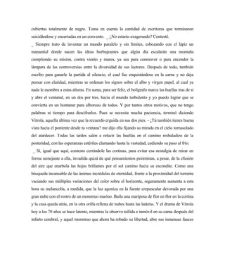 cubiertas totalmente de negro. Toma en cuenta la cantidad de escritoras que terminaron
suicidándose y encerradas en un convento. _ ¿No estarás exagerando? Contesté.
_ Siempre trato de inventar un mundo paralelo y sin límites, esbozando con el lápiz un
manantial donde nacen las ideas burbujeantes que algún día escalarán una montaña
cumpliendo su misión, contra viento y marea, ya sea para conmover o para encender la
lámpara de las controversias entre la diversidad de sus lectores. Después de todo, también
escribo para ganarle la partida al silencio, el cual fue enquistándose en la carne y no deja
pensar con claridad, mientras se ordenan los signos sobre el albo y virgen papel, al cual ya
nada le asombra a estas alturas. En suma, para ser feliz, el bolígrafo marca las huellas tras de sí
y abre el ventanal, en un dos por tres, hacia el mundo turbulento y yo puedo lograr que se
convierta en un hontanar para alborozo de todos. Y por tantos otros motivos, que no tengo
palabras ni tiempo para descifrarlos. Pues se necesita mucha paciencia, terminó diciendo
Vitrola, aquella última vez que la recuerdo erguida en sus dos pies. - ¿Tú también tienes buena
vista hacia el poniente desde tu ventana? me dijo ella fijando su mirada en el cielo tornasolado
del atardecer. Todas las tardes salen a relucir las huellas en el camino resbaladizo de la
posteridad, con las esperanzas estériles clamando hasta la vastedad, cediendo su paso al frío.
_ Sí, igual que aquí, contesto cerrándole las cortinas, para evitar esa nostalgia de mirar en
forma semejante a ella, invadida quizá de qué pensamientos pesimistas, a pesar, de la efusión
del aire que enarbola las hojas brillantes por el sol camino hacia su escondite. Como una
búsqueda incansable de las ánimas incrédulas de eternidad, frente a la proximidad del torrente
vaciando sus múltiples variaciones del color sobre el horizonte, seguramente aumenta a esta
hora su melancolía, a medida, que la luz agoniza en la fuente crepuscular devorada por una
gran nube con el rostro de un monstruo marino. Baila una mariposa de flor en flor en la cortina
y la casa queda atrás, en la otra orilla rellena de nubes hasta las laderas. Y el drama de Vitrola
hoy a los 70 años se hace latente, mientras la observo tullida e inmóvil en su cama después del
infarto cerebral, y aquel monstruo que ahora ha robado su libertad, abre sus inmensas fauces
 
