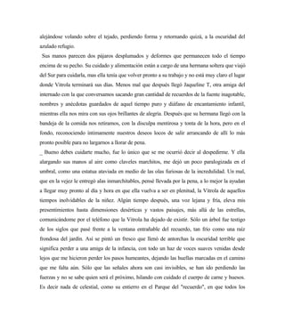 alejándose volando sobre el tejado, perdiendo forma y retornando quizá, a la oscuridad del
azulado refugio.
Sus manos parecen dos pájaros desplumados y deformes que permanecen todo el tiempo
encima de su pecho. Su cuidado y alimentación están a cargo de una hermana soltera que viajó
del Sur para cuidarla, mas ella tenía que volver pronto a su trabajo y no está muy claro el lugar
donde Vitrola terminará sus días. Menos mal que después llegó Jaqueline T, otra amiga del
internado con la que conversamos sacando gran cantidad de recuerdos de la fuente inagotable,
nombres y anécdotas guardados de aquel tiempo puro y diáfano de encantamiento infantil,
mientras ella nos mira con sus ojos brillantes de alegría. Después que su hermana llegó con la
bandeja de la comida nos retiramos, con la disculpa mentirosa y tonta de la hora, pero en el
fondo, reconociendo íntimamente nuestros deseos locos de salir arrancando de allí lo más
pronto posible para no largarnos a llorar de pena.
_ Bueno debes cuidarte mucho, fue lo único que se me ocurrió decir al despedirme. Y ella
alargando sus manos al aire como claveles marchitos, me dejó un poco paralogizada en el
umbral, como una estatua ataviada en medio de las olas furiosas de la incredulidad. Un mal,
que en la vejez le entregó alas inmarchitables, pensé llevada por la pena, a lo mejor la ayudan
a llegar muy pronto al día y hora en que ella vuelva a ser en plenitud, la Vitrola de aquellos
tiempos inolvidables de la niñez. Algún tiempo después, una voz lejana y fría, eleva mis
presentimientos hasta dimensiones desérticas y vastos paisajes, más allá de las estrellas,
comunicándome por el teléfono que la Vitrola ha dejado de existir. Sólo un árbol fue testigo
de los siglos que pasé frente a la ventana entrañable del recuerdo, tan frío como una raíz
frondosa del jardín. Así se pintó un fresco que llenó de antorchas la oscuridad terrible que
significa perder a una amiga de la infancia, con todo un haz de voces suaves venidas desde
lejos que me hicieron perder los pasos humeantes, dejando las huellas marcadas en el camino
que me falta aún. Sólo que las señales ahora son casi invisibles, se han ido perdiendo las
fuerzas y no se sabe quien será el próximo, hilando con cuidado el cuerpo de carne y huesos.
Es decir nada de celestial, como su entierro en el Parque del "recuerdo", en que todos los
 
