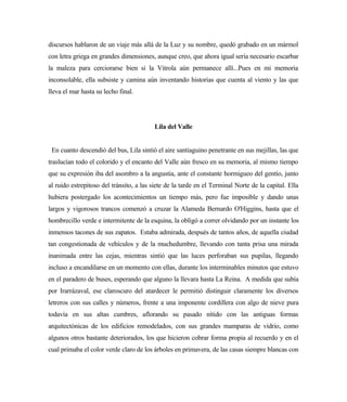 discursos hablaron de un viaje más allá de la Luz y su nombre, quedó grabado en un mármol
con letra griega en grandes dimensiones, aunque creo, que ahora igual sería necesario escarbar
la maleza para cerciorarse bien si la Vitrola aún permanece allí...Pues en mi memoria
inconsolable, ella subsiste y camina aún inventando historias que cuenta al viento y las que
lleva el mar hasta su lecho final.
Lila del Valle
En cuanto descendió del bus, Lila sintió el aire santiaguino penetrante en sus mejillas, las que
traslucían todo el colorido y el encanto del Valle aún fresco en su memoria, al mismo tiempo
que su expresión iba del asombro a la angustia, ante el constante hormigueo del gentío, junto
al ruido estrepitoso del tránsito, a las siete de la tarde en el Terminal Norte de la capital. Ella
hubiera postergado los acontecimientos un tiempo más, pero fue imposible y dando unas
largos y vigorosos trancos comenzó a cruzar la Alameda Bernardo O'Higgins, hasta que el
hombrecillo verde e intermitente de la esquina, la obligó a correr olvidando por un instante los
inmensos tacones de sus zapatos. Estaba admirada, después de tantos años, de aquella ciudad
tan congestionada de vehículos y de la muchedumbre, llevando con tanta prisa una mirada
inanimada entre las cejas, mientras sintió que las luces perforaban sus pupilas, llegando
incluso a encandilarse en un momento con ellas, durante los interminables minutos que estuvo
en el paradero de buses, esperando que alguno la llevara hasta La Reina. A medida que subía
por Irarrázaval, ese claroscuro del atardecer le permitió distinguir claramente los diversos
letreros con sus calles y números, frente a una imponente cordillera con algo de nieve pura
todavía en sus altas cumbres, aflorando su pasado nítido con las antiguas formas
arquitectónicas de los edificios remodelados, con sus grandes mamparas de vidrio, como
algunos otros bastante deteriorados, los que hicieron cobrar forma propia al recuerdo y en el
cual primaba el color verde claro de los árboles en primavera, de las casas siempre blancas con
 