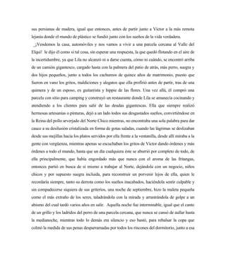 sus persianas de madera, igual que entonces, antes de partir junto a Víctor a la más remota
lejanía donde el mundo de plástico se fundió junto con los sueños de la vida verdadera.
_¡Vendemos la casa, automóviles y nos vamos a vivir a una parcela cercana al Valle del
Elqui! le dijo él como si tal cosa, sin esperar una respuesta, la que quedó flotando en el aire de
la incertidumbre, ya que Lila no alcanzó ni a darse cuenta, cómo ni cuándo, se encontró arriba
de un camión gigantesco, cargado hasta con la palmera del patio de atrás, más perro, suegra y
dos hijos pequeños, junto a todos los cachureos de quince años de matrimonio, puesto que
fueron en vano los gritos, maldiciones y alegatos que ella profirió antes de partir, tras de una
quimera y de un esposo, ex guitarrista y hippie de las flores. Una vez allá, él compró una
parcela con sitio para camping y construyó un restaurante donde Lila se amanecía cocinando y
atendiendo a los clientes para salir de las deudas gigantescas. Ella que siempre realizó
hermosas artesanías o pinturas, dejó a un lado todos sus desgastados sueños, convirtiéndose en
la Reina del pollo arverjado del Norte Chico mientras, no encontraba una sola palabra para dar
cauce a su desilusión cristalizada en forma de gotas saladas, cuando las lágrimas se deslizaban
desde sus mejillas hacia los platos servidos por ella frente a la ventanilla, desde allí miraba a la
gente con vergüenza, mientras apenas se escuchaban los gritos de Víctor dando órdenes y más
órdenes a todo el mundo, hasta que un día cualquiera éste se aburrió por completo de todo, de
ella principalmente, que había engordado más que nunca con el aroma de las fritangas,
entonces partió en busca de sí mismo a trabajar al Norte, dejándola con un negocio, niños
chicos y por supuesto suegra incluida, para reconstruir un porvenir lejos de ella, quien le
recordaría siempre, tanto su derrota como los sueños inacabados, haciéndola sentir culpable y
sin compadecerse siquiera de sus griteríos, una noche de septiembre, hizo la maleta pequeña
como el más extraño de los seres, taladrándola con la mirada y arrastrándola de golpe a un
abismo del cual tardó varios años en salir. Aquella noche fue interminable, igual que el canto
de un grillo y los ladridos del perro de una parcela cercana, que nunca se cansó de aullar hasta
la medianoche, mientras todo lo demás era silencio y eso bastó, para rebalsar la copa que
colmó la medida de sus penas desparramadas por todos los rincones del dormitorio, junto a esa
 