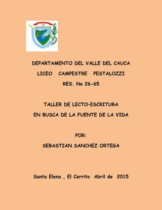 DEPARTAMENTO DEL VALLE DEL CAUCA
LICEO CAMPESTRE PESTALOZZI
RES. No 26-65
TALLER DE LECTO–ESCRITURA
EN BUSCA DE LA FUENTE DE LA VIDA
POR:
SEBASTIAN SANCHEZ ORTEGA
Santa Elena , El Cerrito Abril de 2015
 