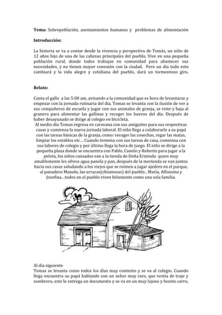 Tema: Sobrepoblación, asentamientos humanos y problemas de alimentación

Introducción:

La historia se va a contar desde la vivencia y perspectiva de Tomás, un niño de
12 años hijo de una de las cabezas principales del pueblo. Vive en una pequeña
población rural, donde todos trabajan en comunidad para abastecer sus
necesidades, y no tienen mayor conexión con la ciudad. Pero un día todo esto
cambiará y la vida alegre y cotidiana del pueblo, dará un tormentoso giro.


Relato:

Canta el gallo a las 5:00 am, avisando a la comunidad que es hora de levantarse y
empezar con la jornada rutinaria del día. Tomas se levanta con la ilusión de ver a
sus compañeros de escuela y jugar con sus animales de granja, se viste y baja al
granero para alimentar las gallinas y recoger los huevos del día. Después de
haber desayunado se dirige al colegio en bicicleta.
 Al medio día Tomas regresa en caravana con sus amiguitos para sus respectivas
 casas y comienza la nueva jornada laboral. El niño llega a colaborarle a su papá
 con las tareas básicas de la granja, como: recoger las cosechas, regar las matas,
 limpiar los establos etc… Cuando termina con sus tareas de casa, comienza con
  sus labores de colegio y por último llega la hora de juego. El niño se dirige a la
  pequeña plaza donde se encuentra con Pablo, Camilo y Roberto para jugar a la
      pelota, los niños cansados van a la tienda de Doña Erminda quien muy
amablemente les ofrece agua panela y pan, después de la merienda se van juntos
hacia sus casas saludando a los viejos que se reúnen a jugar ajedrez en el parque,
    al panadero Manolo, las urracas(chismosas) del pueblo , María, Alfonsina y
        Josefina…todos en el pueblo viven felizmente como una sola familia.




Al día siguiente
Tomas se levanta como todos los días muy contento y se va al colegio. Cuando
llega encuentra su papá hablando con un señor muy raro, que vestía de traje y
sombrero, este le entrega un documento y se va en un muy lujoso y bonito carro,
 