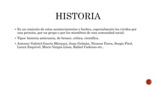  Es un conjunto de estos acontecimientos y hechos, especialmente los vividos por
una persona, por un grupo o por los miembros de una comunidad social.
 Tipos: historia anticuaria, de bronce, crítica, científica.
 Autores: Gabriel García Márquez, Juan Gelmán, Nicanor Parra, Sergio Pitol,
Laura Esquivel, Mario Vargas Llosa, Rafael Cadenas etc..
 