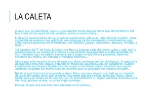 LA CALETA
n viaje que no planifiqué, nunca supe cuantas horas duraba hasta que descendimos del
bus a una tierra rojiza de sol, piedras, zorros y camanchaca...
El desafío característico de un grupo en condiciones adversas, algo fácil de escribir, pero
imposible de explicar con palabras, ese lenguaje de las emociones y sentimientos que
solo puede expresarse en el contacto, con saludos, juegos, canciones, abrazos, miradas y
risas...
Tal canción del 7° de línea, la labor nos llevo a avanzar cada día entre sudor y sed, con la
recompensa de un manto de estrellas y una potente luna que nos visitaba de noche en
vez, nuestros ojos no debían cerrarse, pero seguir en pie no era prudente, debimos
extender las tardes, los círculos y nuestras linternas...
Ahora que solo resuena el eco de nuestras almas unísonas en Pan de Azúcar, la geografía
de nuestra tierra nos separa, estando en medio de aquella Caleta de soñadores, cuando
entendimos que fuimos bendecidos de comer en la misma mesa, tenemos que seguir
adelante cargando las esperanzas de aquellos que se grabaron en nuestro corazón...
No sé si esta historia corresponda a algún libro, quisiera pensar que solo es un capítulo
después de tantos otros que vendrán, hay tanto aún por contar, tanto por hacer, tanta
gente aún que estará en el camino, que mi actitud frente a, seguir adelante aumenta cada
vez más, porque sé que su amor viaja conmigo...
Porque sé que nos veremos más adelante en el camino...
 