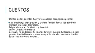 CUENTOS
•Dentro de los cuentos hay varios autores reconocidos como:
•Ray bradbury: anticipacion y ciencia ficción, fantástico también.
Horacio Quiroga: dramático.
Édgar allan poe: fantástico y dramático.
anton Chejov: dramático
perrault, hc andersen, hermanos Grimm: cuento ilustrado. en este
genero inevitablemente tenemos que hablar de cuentos infantiles.
salvo "las mil y una noches".
 