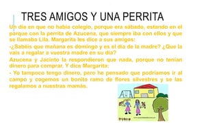 TRES AMIGOS Y UNA PERRITA
Un día en que no había colegio, porque era sábado, estando en el
parque con la perrita de Azucena, que siempre iba con ellos y que
se llamaba Lila. Margarita les dice a sus amigos:
-¿Sabéis que mañana es domingo y es el día de la madre? ¿Que la
vais a regalar a vuestra madre en su día?
Azucena y Jacinto la respondieron que nada, porque no tenían
dinero para comprar. Y dice Margarita:
- Yo tampoco tengo dinero, pero he pensado que podríamos ir al
campo y cogemos un bonito ramo de flores silvestres y se las
regalamos a nuestras mamás.
.
 