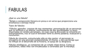 FABULAS
¿Qué es una fabula?
*Relato o composición literaria en prosa o en verso que proporciona una
enseñanza o consejo moral
Tipos de fabulas:
*Fábulas agonales: constan de tres momentos: presentación de un personaje
que se enfrenta a un dilema; confrontación de dos posibilidades (a veces
encarnadas en sendos personajes, en cuyo caso la discusión se convierte en
enfrentamiento, tras el cual el vencedor tiene la última palabra); evaluación y
conclusión.
Fábula de situación, estructurada sólo en dos partes: el personaje se
encuentra en una posición comprometida; él mismo, u otro personaje que
no influye en el desarrollo de la historia, se queja de su desgracia.
Fábulas etiológicas, se componen de un simple relato breve. Como ya
avanzamos, todas ellas van encabezadas o coronadas por la moraleja.
 