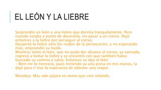 EL LEÓN Y LA LIEBRE
Sorprendió un león a una liebre que dormía tranquilamente. Pero
cuando estaba a punto de devorarla, vio pasar a un ciervo. Dejó
entonces a la liebre por perseguir al ciervo.
Despertó la liebre ante los ruidos de la persecución, y no esperando
más, emprendió su huída.
Mientras tanto el león, que no pudo dar alcance al ciervo, ya cansado,
regresó a tomar la liebre y se encontró con que también había
buscado su camino a salvo. Entonces se dijo el león:
- Bien me lo merezco, pues teniendo ya una presa en mis manos, la
dejé para ir tras la esperanza de obtener una mayor.
Moraleja: Más vale pájaro en mano que cien volando.
 
