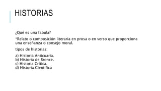 HISTORIAS
¿Qué es una fabula?
*Relato o composición literaria en prosa o en verso que proporciona
una enseñanza o consejo moral.
tipos de historias:
a) Historia Anticuaria.
b) Historia de Bronce.
c) Historia Crítica.
d) Historia Científica
 