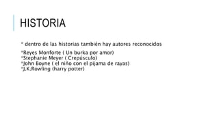 HISTORIA
* dentro de las historias también hay autores reconocidos
*Reyes Monforte ( Un burka por amor)
*Stephanie Meyer ( Crepúsculo)
*John Boyne ( el niño con el pijama de rayas)
*J.K.Rowling (harry potter)
 