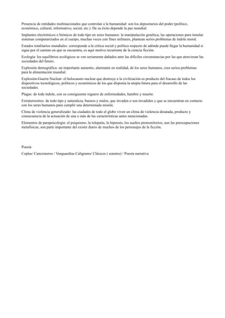 Presencia de entidades multinacionales que controlan a la humanidad: son los depositarios del poder (político, 
económico, cultural, informativo, social, etc.). De su éxito depende la paz mundial. 
Implantes electrónicos o biónicos de todo tipo en seres humanos: la manipulación genética; las operaciones para instalar 
sistemas computarizados en el cuerpo, muchas veces con fines militares, plantean serios problemas de índole moral. 
Estados totalitarios mundiales: corresponde a la crítica social y política respecto de adónde puede llegar la humanidad si 
sigue por el camino en que se encuentra, es aquí motivo recurrente de la ciencia ficción. 
Ecología: los equilibrios ecológicos se ven seriamente dañados ante las difíciles circunstancias por las que atraviesan las 
sociedades del futuro. 
Explosión demográfica: un importante aumento, alarmante en realidad, de los seres humanos, crea serios problemas 
para la alimentación mundial. 
Explosión-Guerra Nuclear: el holocausto nuclear que destruye a la civilización es producto del fracaso de todos los 
dispositivos tecnológicos, políticos y económicos de los que disponía la utopía futura para el desarrollo de las 
sociedades. 
Plagas: de toda índole, con su consiguiente reguero de enfermedades, hambre y muerte. 
Extraterrestres: de todo tipo y naturaleza, buenos y malos, que invaden o son invadidos y que se encuentran en contacto 
con los seres humanos para cumplir una determinada misión. 
Clima de violencia generalizado: las ciudades de todo el globo viven un clima de violencia desatada, producto y 
consecuencia de la actuación de una o más de las características antes mencionadas. 
Elementos de parapsicología: el psiquismo, la telepatía, la hipnosis, los sueños premonitorios, aun las preocupaciones 
metafísicas, son parte importante del existir diario de muchos de los personajes de la ficción. 
Poesía 
Coplas/ Cancioneros / Vanguardias Caligrams/ Clásicos ( sonetos) / Poesía narrativa 
