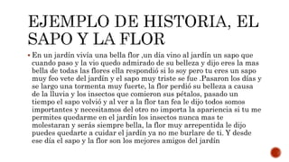  En un jardín vivía una bella flor ,un día vino al jardín un sapo que
cuando paso y la vio quedo admirado de su belleza y dijo eres la mas
bella de todas las flores ella respondió si lo soy pero tu eres un sapo
muy feo vete del jardín y el sapo muy triste se fue .Pasaron los días y
se largo una tormenta muy fuerte, la flor perdió su belleza a causa
de la lluvia y los insectos que comieron sus pétalos, pasado un
tiempo el sapo volvió y al ver a la flor tan fea le dijo todos somos
importantes y necesitamos del otro no importa la apariencia si tu me
permites quedarme en el jardín los insectos nunca mas te
molestaran y serás siempre bella, la flor muy arrepentida le dijo
puedes quedarte a cuidar el jardín ya no me burlare de ti. Y desde
ese día el sapo y la flor son los mejores amigos del jardín
 