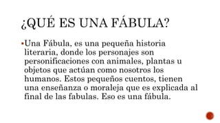 Una Fábula, es una pequeña historia
literaria, donde los personajes son
personificaciones con animales, plantas u
objetos que actúan como nosotros los
humanos. Estos pequeños cuentos, tienen
una enseñanza o moraleja que es explicada al
final de las fabulas. Eso es una fábula.
 