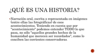 Narración oral, escrita o representada en imágenes
(entre ellas las fotográficas) de esos
acontecimientos. Teniendo en cuenta que por
"acontecimiento" podemos entender TODO lo que
pasa, no sólo "aquellos grandes hechos de la
humanidad que merecen ser recordados", como lo
conciben las corrientes conservadoras.
 