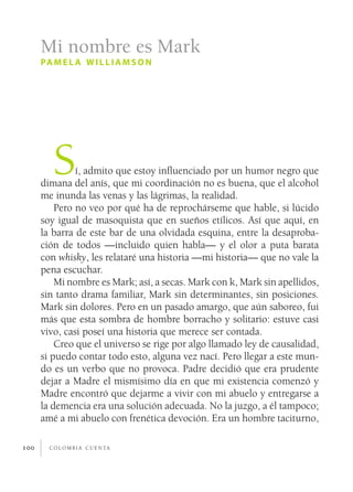 Mi nombre es Mark
      pa m e l a w i l l i a m s o n




         S     í, admito que estoy influenciado por un humor negro que
      dimana del anís, que mi coordinación no es buena, que el alcohol
      me inunda las venas y las lágrimas, la realidad.
          Pero no veo por qué ha de reprochárseme que hable, si lúcido
      soy igual de masoquista que en sueños etílicos. Así que aquí, en
      la barra de este bar de una olvidada esquina, entre la desaproba­
      ción de todos —incluido quien habla— y el olor a puta barata
      con whisky, les relataré una historia —mi historia— que no vale la
      pena escuchar.
          Mi nombre es Mark; así, a secas. Mark con k, Mark sin apellidos,
      sin tanto drama familiar, Mark sin determinantes, sin posiciones.
      Mark sin dolores. Pero en un pasado amargo, que aún saboreo, fui
      más que esta sombra de hombre borracho y solitario: estuve casi
      vivo, casi poseí una historia que merece ser contada.
          Creo que el universo se rige por algo llamado ley de causalidad,
      si puedo contar todo esto, alguna vez nací. Pero llegar a este mun­
      do es un verbo que no provoca. Padre decidió que era prudente
      dejar a Madre el mismísimo día en que mi existencia comenzó y
      Madre encontró que dejarme a vivir con mi abuelo y entregarse a
      la demencia era una solución adecuada. No la juzgo, a él tampoco;
      amé a mi abuelo con frenética devoción. Era un hombre taciturno,

100     c o l o m b i a c u e n ta
 